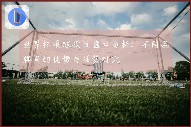 世界杯滚球投注盘口分析：不同品牌间的优势与劣势对比