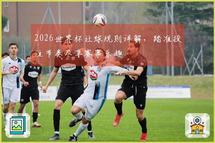 2026世界杯让球规则详解，踏准投注节奏尽享赛事乐趣